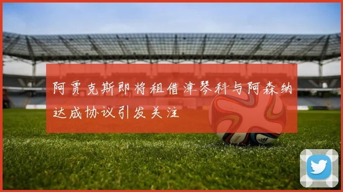 阿贾克斯即将租借津琴科与阿森纳达成协议引发关注