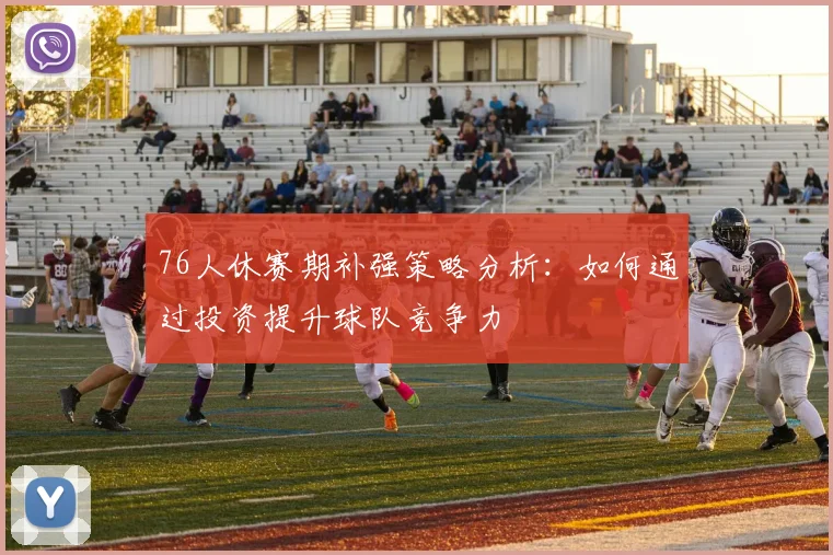 76人休赛期补强策略分析：如何通过投资提升球队竞争力