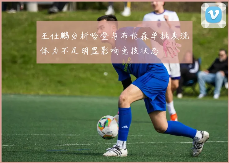 王仕鹏分析哈登与布伦森单挑表现体力不足明显影响竞技状态
