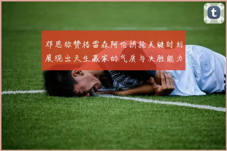 邓恩称赞格雷森阿伦拼抢关键时刻展现出天生赢家的气质与决胜能力