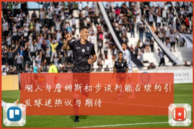 湖人与詹姆斯初步谈判能否续约引发球迷热议与期待