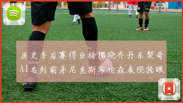 历史季后赛得分榜揭晓乔丹东契奇AI名列前茅尼克斯布伦森表现抢眼
