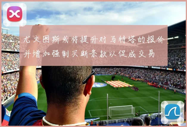 尤文图斯或将提升对马特塔的报价并增加强制买断条款以促成交易