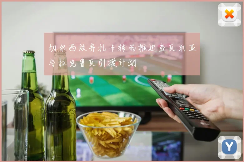 切尔西放弃扎卡转而推进查瓦利亚与拉克鲁瓦引援计划