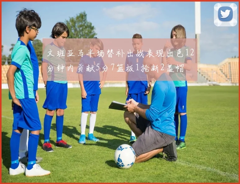 文班亚马半场替补出战表现出色12分钟内贡献5分7篮板1抢断2盖帽