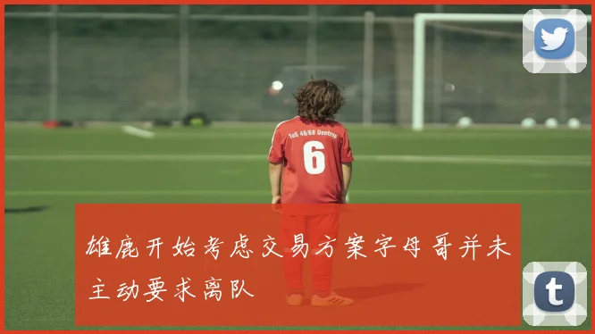 雄鹿开始考虑交易方案字母哥并未主动要求离队