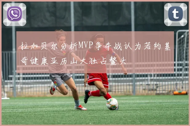 拉加贝尔分析MVP争夺战认为若约基奇健康亚历山大独占鳌头