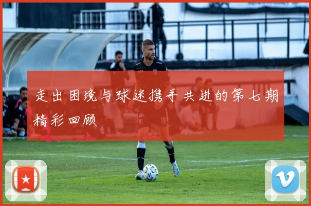 走出困境与球迷携手共进的第七期精彩回顾