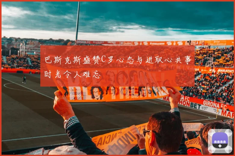 巴斯克斯盛赞C罗心态与进取心共事时光令人难忘