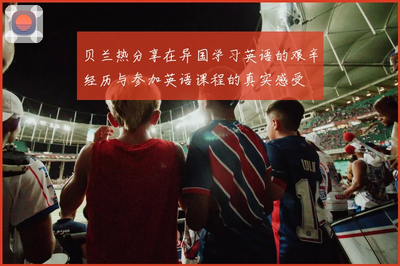 贝兰热分享在异国学习英语的艰辛经历与参加英语课程的真实感受