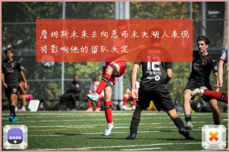 詹姆斯未来去向悬而未决湖人表现将影响他的留队决定
