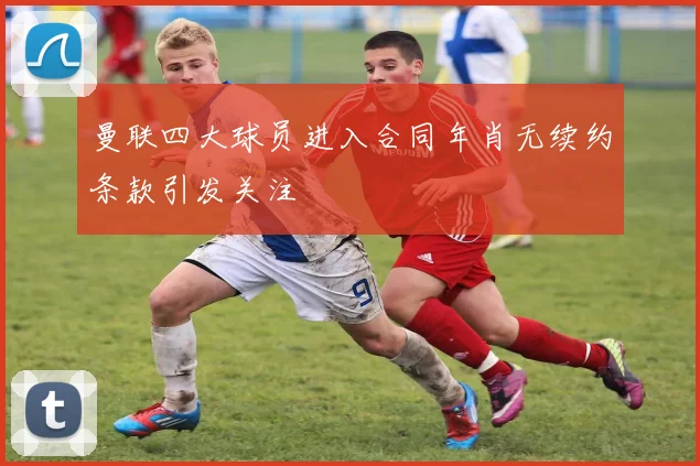 曼联四大球员进入合同年肖无续约条款引发关注