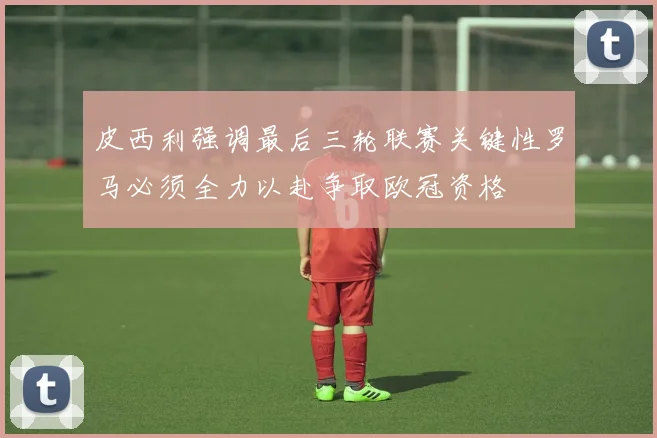 皮西利强调最后三轮联赛关键性罗马必须全力以赴争取欧冠资格