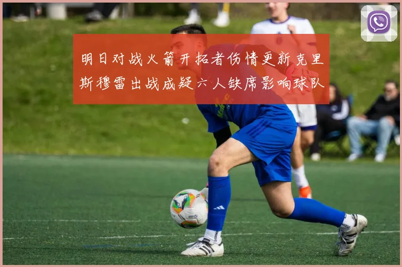明日对战火箭开拓者伤情更新克里斯穆雷出战成疑六人缺席影响球队实力